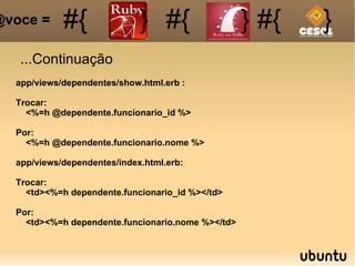 ...Continuação #{ #{ } #{ } #{ } @voce =  app/views/dependentes/show.html.erb : Trocar: <%=h @dependente.funcionario_id %> Por: <%=h @dependente.funcionario.nome %> app/views/dependentes/index.html.erb: Trocar: <td><%=h dependente.funcionario_id %></td> Por: <td><%=h dependente.funcionario.nome %></td> 