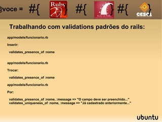 Trabalhando com validations padrões do rails: #{ #{ } #{ } #{ } @voce =  app/models/funcionario.rb Inserir: validates_presence_of :nome app/models/funcionario.rb Trocar: validates_presence_of :nome app/models/funcionario.rb Por: validates_presence_of :nome, :message => "O campo deve ser preenchido..." validates_uniqueness_of :nome, :message => "Já cadastrado anteriormente..." 
