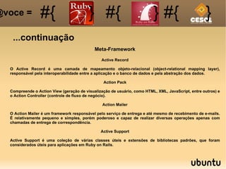 ...continuação #{ #{ } #{ } #{ } @voce =  Meta-Framework Active Record O Active Record é uma camada de mapeamento objeto-relacional (object-relational mapping layer), responsável pela interoperabilidade entre a aplicação e o banco de dados e pela abstração dos dados. Action Pack Compreende o Action View (geração de visualização de usuário, como HTML, XML, JavaScript, entre outros) e o Action Controller (controle de fluxo de negócio). Action Mailer O Action Mailer é um framework responsável pelo serviço de entrega e até mesmo de recebimento de e-mails. É relativamente pequeno e simples, porém poderoso e capaz de realizar diversas operações apenas com chamadas de entrega de correspondência. Active Support Active Support é uma coleção de várias classes úteis e extensões de bibliotecas padrões, que foram considerados úteis para aplicações em Ruby on Rails. 