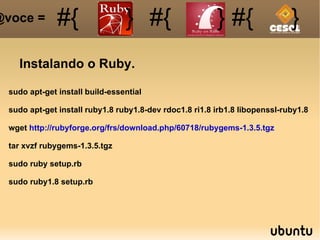 Instalando o Ruby. sudo apt-get install build-essential sudo apt-get install ruby1.8 ruby1.8-dev rdoc1.8 ri1.8 irb1.8 libopenssl-ruby1.8 wget  http://rubyforge.org/frs/download.php/60718/rubygems-1.3.5.tgz tar xvzf rubygems-1.3.5.tgz sudo ruby setup.rb sudo ruby1.8 setup.rb #{ #{ } #{ } #{ } @voce =  