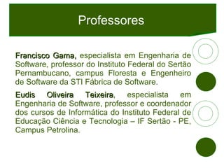 Professores Francisco Gama,  especialista em Engenharia de Software, professor do Instituto Federal do Sertão Pernambucano, campus Floresta e Engenheiro de Software da STI Fábrica de Software. Eudis Oliveira Teixeira , especialista em Engenharia de Software, professor e coordenador dos cursos de Informática do Instituto Federal de Educação Ciência e Tecnologia – IF Sertão - PE, Campus Petrolina. 