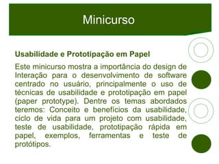 Minicurso Usabilidade e Prototipação em Papel Este minicurso mostra a importância do design de Interação para o desenvolvimento de software centrado no usuário, principalmente o uso de técnicas de usabilidade e prototipação em papel (paper prototype). Dentre os temas abordados teremos: Conceito e benefícios da usabilidade, ciclo de vida para um projeto com usabilidade, teste de usabilidade, prototipação rápida em papel, exemplos, ferramentas e teste de protótipos. 