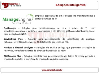 Empresa especializada em soluções de monitoramento e
gestão de ativos de TI.
OpManager – Solução para monitoramento de rede e ativos de TI como
servidores, roteadores, switches, impressoras e etc. Oferece gráficos e dashboards, ideais
para a criação de NOC.
ServiceDesk Plus – Solução para gerenciamento de ocorrências de qualquer
natureza, inventário de ativos de TI, totalmente aderente ao ITIL.
Netflow e Firewall Analyzer – Soluções de análise de logs que permitem a criação de
relatórios, consultas e alertas de diversos dispositivos da rede.
ADManager Plus – Solução completa para gerenciamento de Active Directory, permite a
criação de modelos e workflow de criação de usuários e objetos.
 