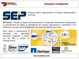 Empresa alemã, especializada em backup, deduplicação e
archiving.
SEP Sesam – Solução completa de backup/restore, recuperação de desastre, deduplicação
e arquivamento de dados. A abrangência de sistemas operacionais e aplicações é um
diferencial, pois permite a utilização de uma única ferramenta para tudo.
Além disso, a performance é
otimizada com algoritmos
exclusivos, chegando a reduzir
em até 80% o tempo de
backup/restore.
 