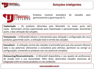 Empresa nacional provedora de soluções para
gerenciamento e governaça de TI.
Implantação – Os produtos oferecidos pela Mirandell, na maior parte dos
casos, demandam serviço especializado para implantação e parametrização. Garantindo
assim, a boa utilização das soluções.
Treinamento – A Mirandell oferece o treinamento para utilização e configuração dos seus
produtos, garantindo assim, a utilização total e correta das soluções.
Consultoria – A utilização correta das soluções é primordial para que elas possam oferecer
todo o seu potencial, oferecemos a consultoria para otimizar, aprimorar ou corrigir as
configurações, mantendo os produtos com seu potencial completo.
Outsourcing/Desenvolvimento – A Mirandell disponibiliza o seu quadro de profissionais
de acordo com a sua necessidade. Além disso, desenvolve soluções exclusivas de
integração entre os nossos produtos e o seu ambiente.
 