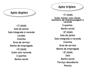 Apto duplex Apto triplex 1º nível: Sala de jantar Sala integrada à varanda Lavabo Cozinha Área de serviço Banho de empregada 2º nível: Suíte com varanda 2 quartos Banho social 1º nível: Suíte master com closet, banheira de hidromassagem e varanda 2 quartos  Banho social 2º nível: Sala de jantar Sala integrada à varanda Cozinha Área de serviço Banho de empregada 3º nível: Sala Banho social Terraço descoberto Piscina 