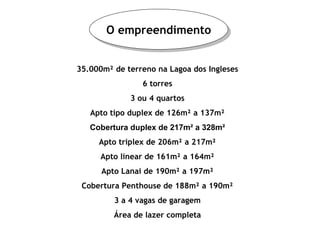 O empreendimento 35.000m² de terreno na Lagoa dos Ingleses 6 torres 3 ou 4 quartos Apto tipo duplex de 126m² a 137m² Cobertura duplex de 217m² a 328m² Apto triplex de 206m² a 217m² Apto linear de 161m² a 164m² Apto Lanai de 190m² a 197m² Cobertura Penthouse de 188m² a 190m² 3 a 4 vagas de garagem Área de lazer completa 