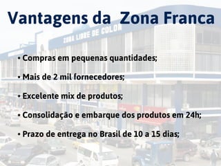 China
Vantagens da Zona Franca
• Compras em pequenas quantidades;  
• Mais de 2 mil fornecedores; 
• Excelente mix de produtos; 
• Consolidação e embarque dos produtos em 24h;  
• Prazo de entrega no Brasil de 10 a 15 dias;
 