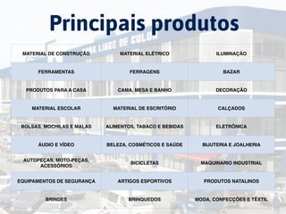 China
Principais produtos
MATERIAL DE CONSTRUÇÃO MATERIAL ELÉTRICO ILUMINAÇÃO
FERRAMENTAS FERRAGENS BAZAR
PRODUTOS PARA A CASA CAMA, MESA E BANHO DECORAÇÃO
MATERIAL ESCOLAR MATERIAL DE ESCRITÓRIO CALÇADOS
BOLSAS, MOCHILAS E MALAS ALIMENTOS, TABACO E BEBIDAS ELETRÔNICA
ÁUDIO E VÍDEO BELEZA, COSMÉTICOS E SAÚDE BIJUTERIA E JOALHERIA
AUTOPEÇAS, MOTO-PEÇAS,
ACESSÓRIOS
BICICLETAS MAQUINARIO INDUSTRIAL
EQUIPAMENTOS DE SEGURANÇA ARTIGOS ESPORTIVOS PRODUTOS NATALINOS
BRINDES BRINQUEDOS MODA, CONFECÇÕES E TÊXTIL
 