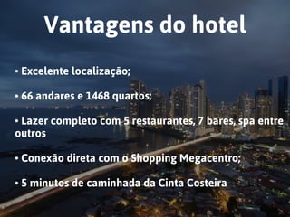 Vantagens do hotel
• Excelente localização;  
• 66 andares e 1468 quartos; 
• Lazer completo com 5 restaurantes, 7 bares, spa entre
outros
• Conexão direta com o Shopping Megacentro;  
• 5 minutos de caminhada da Cinta Costeira
 