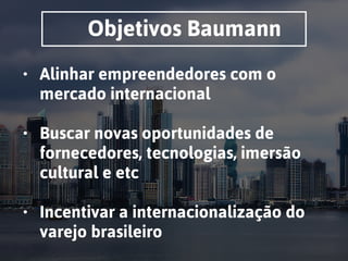 Objetivos Baumann
• Alinhar empreendedores com o
mercado internacional 
• Buscar novas oportunidades de
fornecedores, tecnologias, imersão
cultural e etc 
• Incentivar a internacionalização do
varejo brasileiro
 