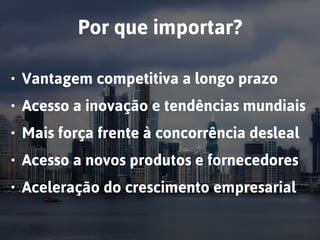 Por que importar?
• Vantagem competitiva a longo prazo
• Acesso a inovação e tendências mundiais
• Mais força frente à concorrência desleal
• Acesso a novos produtos e fornecedores
• Aceleração do crescimento empresarial
 