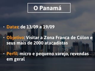 O Panamá
• Datas: de 13/09 a 19/09 
• Objetivo: Visitar a Zona Franca de Cólon e
seus mais de 2000 atacadistas 
• Perfil: micro e pequeno varejo, revendas
em geral
 