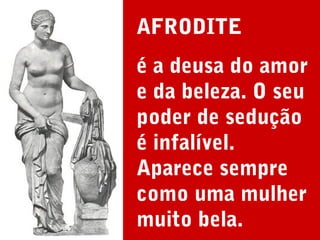 AFRODITE
é a deusa do amor
e da beleza. O seu
poder de sedução
é infalível.
Aparece sempre
como uma mulher
muito bela.

 
