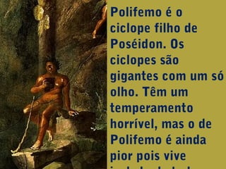 Polifemo é o
ciclope filho de
Poséidon. Os
ciclopes são
gigantes com um só
olho. Têm um
temperamento
horrível, mas o de
Polifemo é ainda
pior pois vive

 