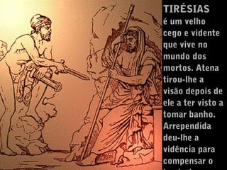 TIRÉSIAS
é um velho
cego e vidente
que vive no
mundo dos
mortos. Atena
tirou-lhe a
visão depois de
ele a ter visto a
tomar banho.
Arrependida
deu-lhe a
vidência para
compensar o

 