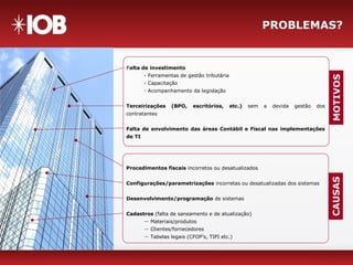PROBLEMAS?
Falta de investimento
- Ferramentas de gestão tributária
- Capacitação
- Acompanhamento da legislação
Terceirizações (BPO, escritórios, etc.) sem a devida gestão dos
contratantes
Falta de envolvimento das áreas Contábil e Fiscal nas implementações
de TI
MOTIVOS
Procedimentos fiscais incorretos ou desatualizados
Configurações/parametrizações incorretas ou desatualizadas dos sistemas
Desenvolvimento/programação de sistemas
Cadastros (falta de saneamento e de atualização)
― Materiais/produtos
― Clientes/fornecedores
― Tabelas legais (CFOP’s, TIPI etc.)
CAUSAS
 