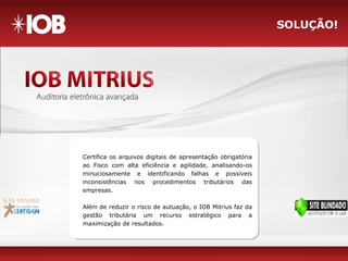 SOLUÇÃO!
Certifica os arquivos digitais de apresentação obrigatória
ao Fisco com alta eficiência e agilidade, analisando-os
minuciosamente e identificando falhas e possíveis
inconsistências nos procedimentos tributários das
empresas.
Além de reduzir o risco de autuação, o IOB Mitrius faz da
gestão tributária um recurso estratégico para a
maximização de resultados.
 