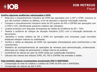 IOB MITRIUS
Fiscal
Confira algumas auditorias relacionadas à EFD:
 Relaciona o enquadramento tributário de ICMS das operações com o CST e CFOP, inclusive os
que não aceitam créditos ou débitos, a fim de descobrir e apontar tributação indevida.
 Compara o enquadramento tributário tanto de IPI quanto de PIS e COFINS das operações com
o CFOP e CST, identificando possíveis créditos não utilizados;
 Localiza produtos com alíquotas divergentes da Tabela de Incidência do IPI – TIPI;
 Realiza a auditoria de códigos de situação tributária (CST) com a tributação declarada no
documento;
 Identifica e revela créditos de IPI e ICMS em operações com empresas cujas inscrições
estaduais estejam inativas ou inabilitadas;
 Verifica e valida as alíquotas de ICMS nas operações interestaduais para contribuintes e não
contribuintes;
 Relatório de acompanhamento de operações de remessa para demonstração, evidenciando
diferenças por código de participante e código interno de produto;
 Conferência do cálculo do valor do ICMS retido por substituição tributária;
 Cálculos dos valores dos tributos ICMS, IPI, PIS e COFINS nas entradas e saídas.
Veja também alguns cruzamentos envolvendo EFD X SINTEGRA
 Comparação do total de créditos e créditos de ICMS da EFD com o SINTEGRA;
 Comparação de valores da GIA X EFD;
 