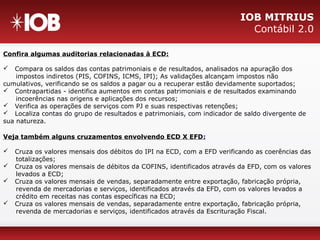 IOB MITRIUS
Contábil 2.0
Confira algumas auditorias relacionadas à ECD:
 Compara os saldos das contas patrimoniais e de resultados, analisados na apuração dos
impostos indiretos (PIS, COFINS, ICMS, IPI); As validações alcançam impostos não
cumulativos, verificando se os saldos a pagar ou a recuperar estão devidamente suportados;
 Contrapartidas - identifica aumentos em contas patrimoniais e de resultados examinando
incoerências nas origens e aplicações dos recursos;
 Verifica as operações de serviços com PJ e suas respectivas retenções;
 Localiza contas do grupo de resultados e patrimoniais, com indicador de saldo divergente de
sua natureza.
Veja também alguns cruzamentos envolvendo ECD X EFD:
 Cruza os valores mensais dos débitos do IPI na ECD, com a EFD verificando as coerências das
totalizações;
 Cruza os valores mensais de débitos da COFINS, identificados através da EFD, com os valores
levados a ECD;
 Cruza os valores mensais de vendas, separadamente entre exportação, fabricação própria,
revenda de mercadorias e serviços, identificados através da EFD, com os valores levados a
crédito em receitas nas contas específicas na ECD;
 Cruza os valores mensais de vendas, separadamente entre exportação, fabricação própria,
revenda de mercadorias e serviços, identificados através da Escrituração Fiscal.
 