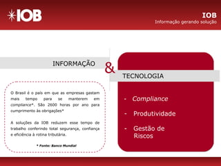 - Compliance
- Produtividade
- Gestão de
Riscos
INFORMAÇÃO
TECNOLOGIA
&
O Brasil é o país em que as empresas gastam
mais tempo para se manterem em
compliance*. São 2600 horas por ano para
cumprimento às obrigações*
A soluções da IOB reduzem esse tempo de
trabalho conferindo total segurança, confiança
e eficiência à rotina tributária.
* Fonte: Banco Mundial
IOB
Informação gerando solução
 