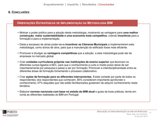 24AVALIAÇÃO DA IMPLEMENTAÇÃO DE BIM EM PORTUGAL
Maria João Lima Venâncio
16 de julho 2015
Enquadramento | Inquérito | Resultados | Conclusões
• Motivar o poder político para a adoção desta metodologia, mostrando as vantagens para uma melhor
construção, maior sustentabilidade e uma economia mais competitiva, criando incentivos para a
formação e para a implementação.
• Dada a escassez de obras poder-se-ia incentivar as Câmaras Municipais a implementarem esta
metodologia, como donos de obra, para que a manutenção do edificado fosse mais eficiente.
• Promover e divulgar as vantagens competitivas que a adoção a esta metodologia pode dar às
empresas no mercado global.
• Criar unidades curriculares próprias nas instituições de ensino superior que lecionam os
diferentes cursos ligados à AEC, para que o conhecimento a curto e medio prazo deixe de ser
maioritariamente por pesquisa e passe a ser por formação. Promover a interdisciplinaridade entre as
diferentes áreas de formação fomentando o processo colaborativo.
• Criar ações de formação para os diferentes intervenientes. Existe vontade por parte de todos os
respondentes; dos respondentes que conhecem, 85% consideram importante aprofundar o
conhecimento; 47% daqueles que não estão familiarizados gostariam de adquirir conhecimento nesta
temática.
• Elaborar normas nacionais com base no estado do BIM atual e guias de boas práticas, tendo em
conta as diferentes realidades do BIM em Portugal.
ORIENTAÇÕES ESTRATÉGICAS DE IMPLEMENTAÇÃO DA METODOLOGIA BIM
6. CONCLUSÕES
 