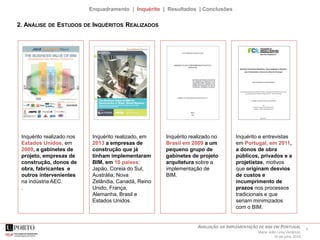 6AVALIAÇÃO DA IMPLEMENTAÇÃO DE BIM EM PORTUGAL
Maria João Lima Venâncio
16 de julho 2015
Enquadramento | Inquérito | Resultados | Conclusões
Inquérito realizado nos
Estados Unidos, em
2009, a gabinetes de
projeto, empresas de
construção, donos de
obra, fabricantes e
outros intervenientes
na indústria AEC.
.
Inquérito realizado, em
2013 a empresas de
construção que já
tinham implementaram
BIM, em 10 países:
Japão, Coreia do Sul,
Austrália, Nova
Zelândia, Canadá, Reino
Unido, França,
Alemanha, Brasil e
Estados Unidos.
Inquérito e entrevistas
em Portugal, em 2011,
a donos de obra
públicos, privados e a
projetistas, motivos
que originam desvios
de custos e
incumprimento de
prazos nos processos
tradicionais e que
seriam minimizados
com o BIM.
2. ANÁLISE DE ESTUDOS DE INQUÉRITOS REALIZADOS
Inquérito realizado no
Brasil em 2009 a um
pequeno grupo de
gabinetes de projeto
arquitetura sobre a
implementação de
BIM.
 