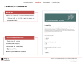 7AVALIAÇÃO DA IMPLEMENTAÇÃO DE BIM EM PORTUGAL
Maria João Lima Venâncio
16 de julho 2015
Enquadramento | Inquérito | Resultados | Conclusões
• Procurar conhecer e partilhar conhecimento
relativamente ao nível de implementação do
BIM em Portugal.
MOTIVAÇÃO
3. ELABORAÇÃO DOS INQUÉRITOS
• Gabinetes de projeto
• Câmaras Municipais
• Empresas de Construção
• Donos de Obra
• Instituições de Ensino Superior
5 INQUÉRITOS INDEPENDENTES
 