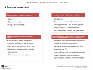 8AVALIAÇÃO DA IMPLEMENTAÇÃO DE BIM EM PORTUGAL
Maria João Lima Venâncio
16 de julho 2015
Enquadramento | Inquérito | Resultados | Conclusões
4. ESTRUTURA DOS INQUÉRITOS
• Idade;
• Tipo de formação;
• Função desempenhada.
CARACTERIZAÇÃO DOS RESPONDENTES
• Localização;
• Dimensão da empresa; Nº funcionários;
• Classe pertencente / tipo de Instituição de
Ensino Superior / cursos que leciona;
• Tipo de atividade / projeto que desenvolve.
CARACTERIZAÇÃO DA ENTIDADE INQUIRIDA
• Conhecimento / Desconhecimento;
• Fonte de obtenção do conhecimento;
• Conceitos a que associa o termo “BIM”;
• Atualização relativamente à evolução
internacional;
• Motivos para uma maior adesão.
AVALIAÇÃO DO CONHECIMENTO SOBRE A
METODOLOGIA
• Implementação / Não implementação de BIM;
• Nível e tempo de implementação;
• Benefícios detetados; Fatores de sucesso;
• Investimento e ROI;
• Solicitação nacional, internacional ou ambas;
• Razões para não implementação (se
aplicável) e se ponderam a implementação.
AVALIAÇÃO DA IMPLEMENTAÇÃO DA METODOLOGIA
BIM OU DA DECISÃO DA NÃO IMPLEMENTAÇÃO
 
