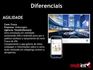 Diferenciais
AGILIDADE
Case: Fusca
Empresa: Volkswagen
Agência: TotalOnDemand
Uma simulação em realidade
aumentada (iOS e Android) para que o
público conheca o lançamento do novo
Fusca da VW.
Complementa o app galeria de fotos,
wallpaper e informações sobre o carro.
Ação realizada em shoppings centers e
aeroportos.
 