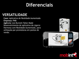 Diferenciais
VERSATILIDADE
Case: Aplicativo de Realidade Aumentada
Empresa: PMB
Agência: Leo Burnett Tailor Made
Desenvolvimento de aplicativo do cigarro
Harmony com Realidade Aumentada, para
utilização por promotoras em pontos de
venda.
 