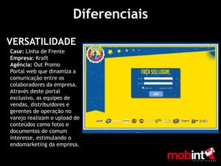 Diferenciais
VERSATILIDADE
Case: Linha de Frente
Empresa: Kraft
Agência: Out Promo
Portal web que dinamiza a
comunicação entre os
colaboradores da empresa.
Através deste portal
exclusivo, as equipes de
vendas, distribuidores e
gerentes de operação no
varejo realizam o upload de
conteúdos como fotos e
documentos de comum
interesse, estimulando o
endomarketing da empresa.
 