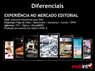 Diferenciais
EXPERIÊNCIA NO MERCADO EDITORIAL
Case: Anúncios interativos para iPad
Empresas: Fogo de Chão / Mastercard / Havaianas / Cyrela / DPNY
Agências: TV1 / Ogilvy / AlmapBBDO
Produção de anúncio em vídeo e HTML 5.
 
