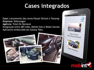 Cases integrados

Case: Lançamento dos novos Passat Variant e Touareg
Empresa: Volkswagen
Agência: Total On Demand
Integração entre QR Code, Mobile Site e Redes Sociais.
Aplicativo embarcado em Galaxy Tabs.
 