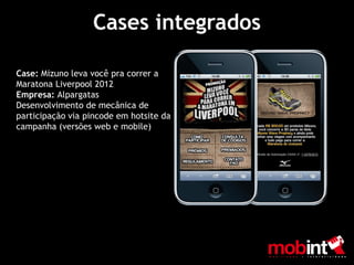 Cases integrados

Case: Mizuno leva você pra correr a
Maratona Liverpool 2012
Empresa: Alpargatas
Desenvolvimento de mecânica de
participação via pincode em hotsite da
campanha (versões web e mobile)
 