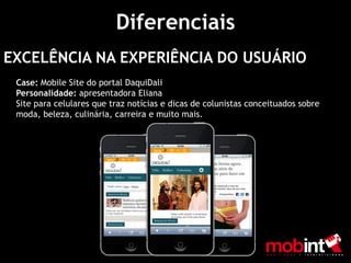 Diferenciais
EXCELÊNCIA NA EXPERIÊNCIA DO USUÁRIO
 Case: Mobile Site do portal DaquiDali
 Personalidade: apresentadora Eliana
 Site para celulares que traz notícias e dicas de colunistas conceituados sobre
 moda, beleza, culinária, carreira e muito mais.
 