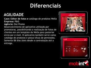 Diferenciais
AGILIDADE
Case: Editor de fotos e catálogo de produtos Wella
Empresa: P&G
Agência: Out Promo
Desenvolvimento de aplicativo utilizado por
promotoras, possibilitando a realização de fotos de
clientes em um template da Wella para posterior
envio por e-mail. O aplicativo também serve como
catálogo de produtos e possui dicas de penteados.
Somente 06 dias úteis desde a contratação até a
entrega.
 
