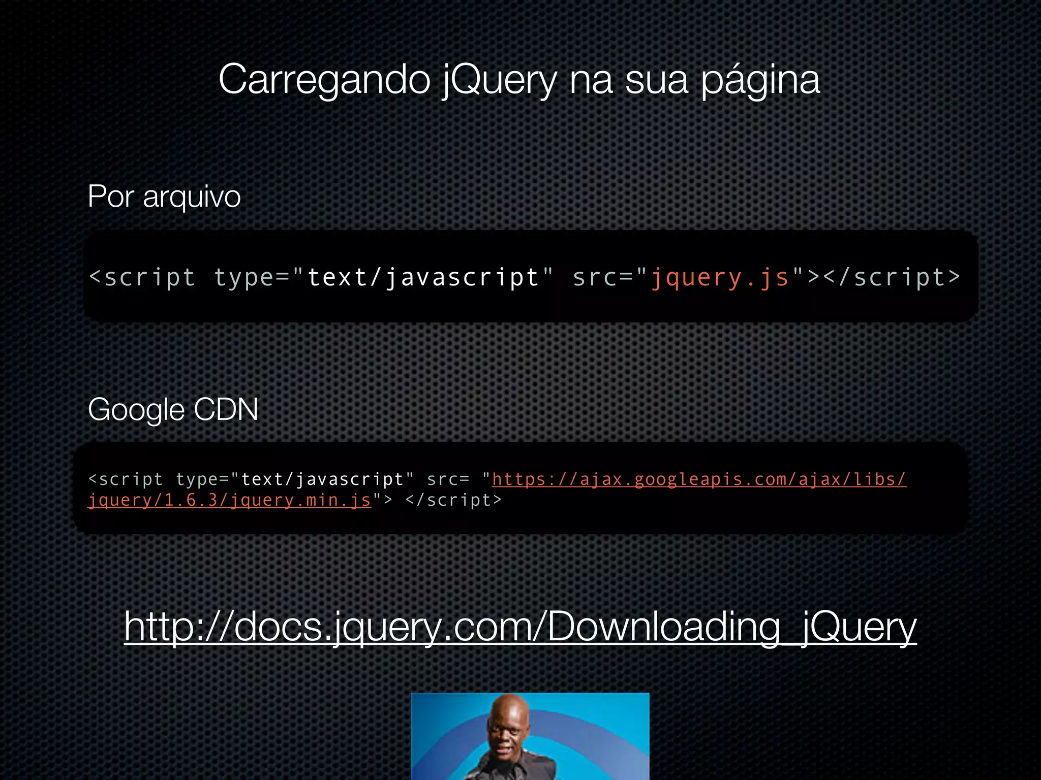 Carregando jQuery na sua página Por arquivo <script type="text/javascript" src="jquery.js"></script> Google CDN <script type="text/javascript" src= "https://ajax.googleapis.com/ajax/libs/ jquery/1.6.3/jquery.min.js"> </script> http://docs.jquery.com/Downloading_jQuery 