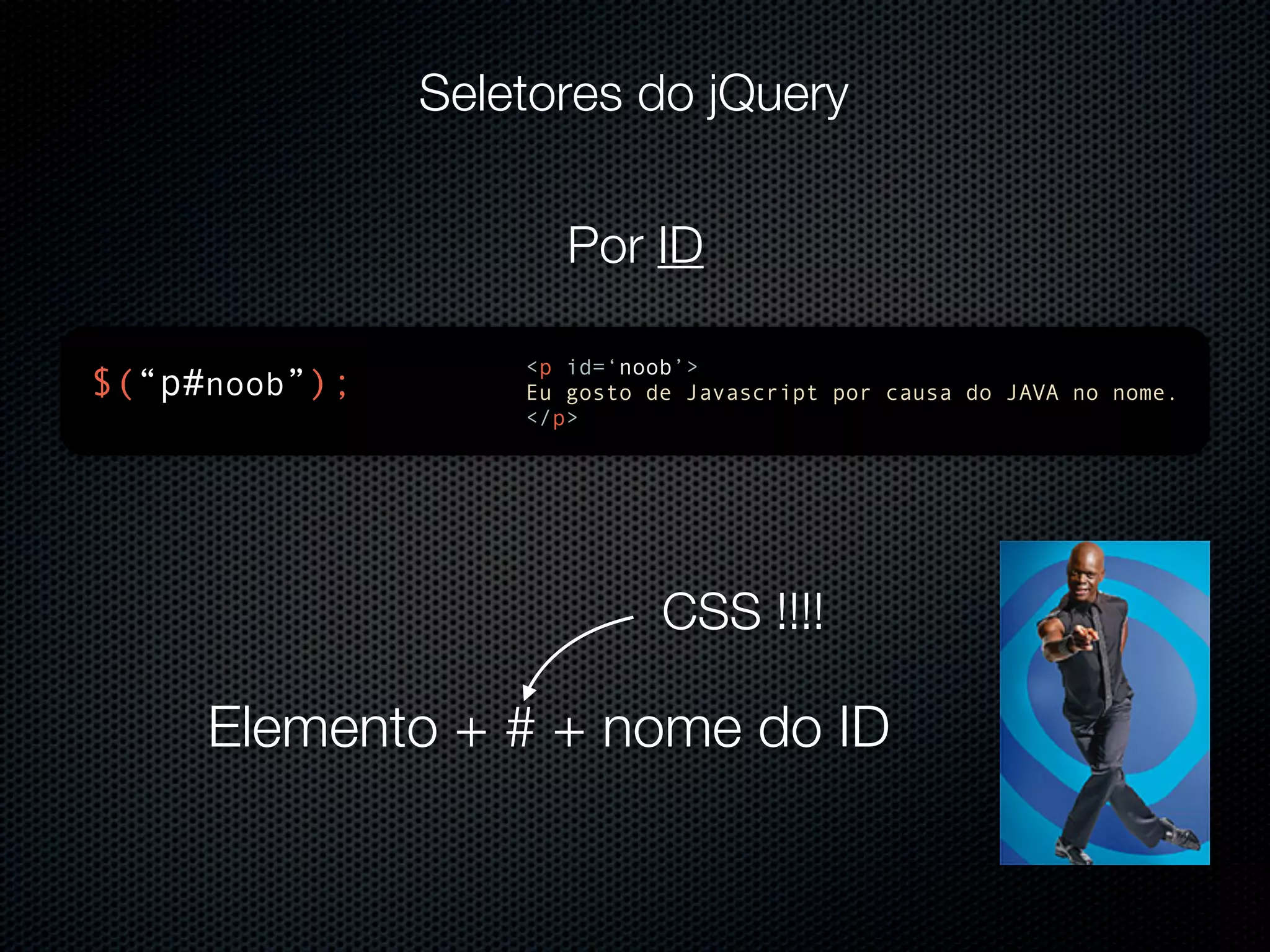 Seletores do jQuery Por ID <p id=‘noob’> $(“p#noob”); Eu gosto de Javascript por causa do JAVA no nome. </p> CSS !!!! Elemento + # + nome do ID 
