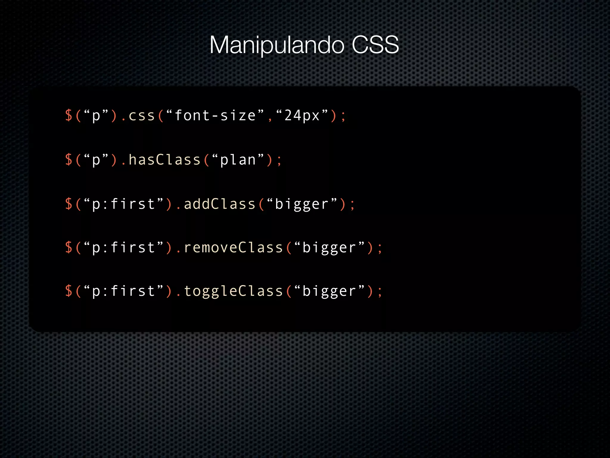 Manipulando CSS $(“p”).css(“font-size”,“24px”); $(“p”).hasClass(“plan”); $(“p:first”).addClass(“bigger”); $(“p:first”).removeClass(“bigger”); $(“p:first”).toggleClass(“bigger”); 