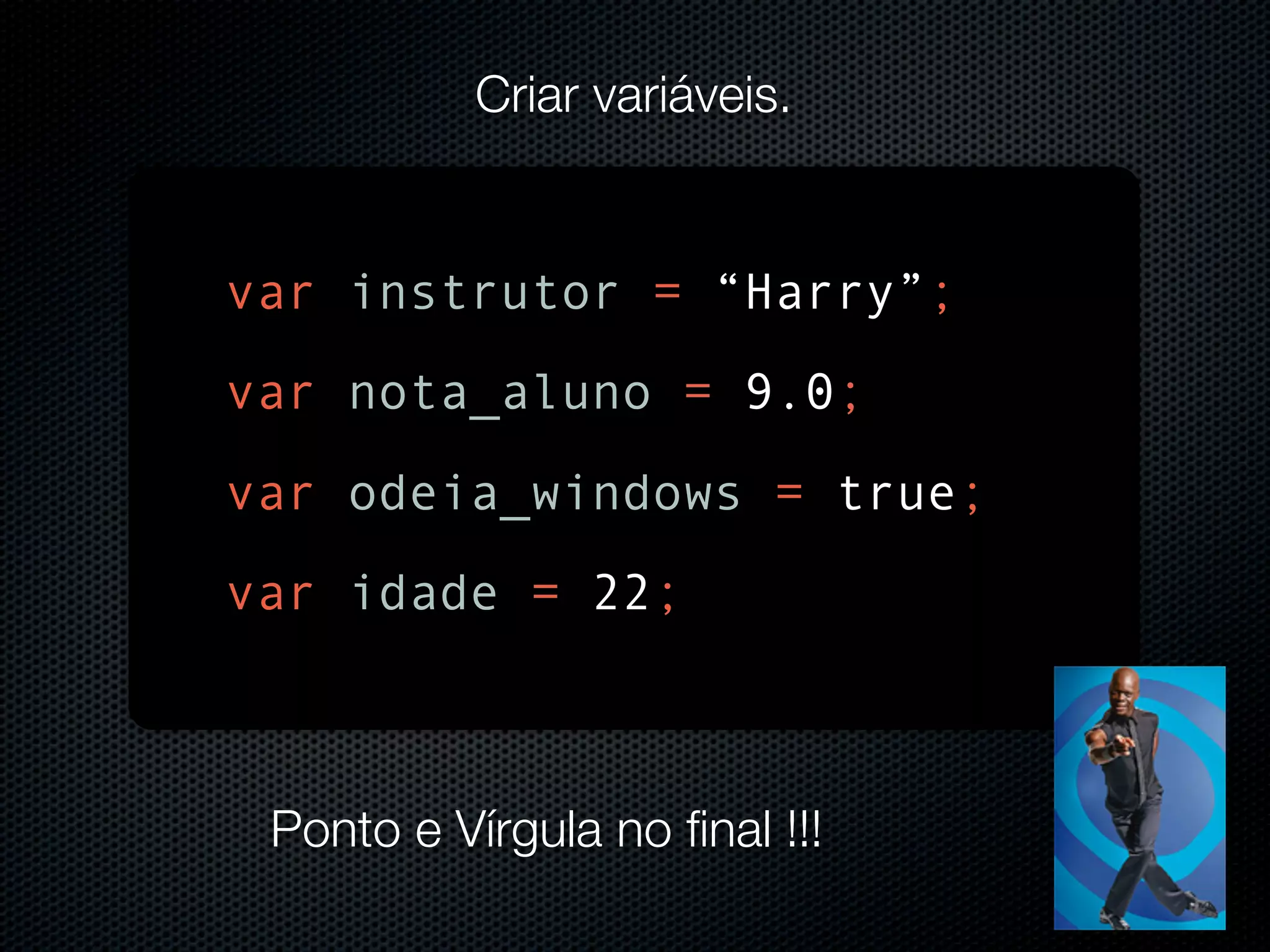 Criar variáveis. var instrutor = “Harry”; var nota_aluno = 9.0; var odeia_windows = true; var idade = 22; Ponto e Vírgula no final !!! 