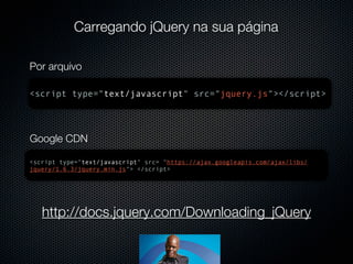 Carregando jQuery na sua página

Por arquivo

<script type="text/javascript" src="jquery.js"></script>




Google CDN

<script type="text/javascript" src= "https://ajax.googleapis.com/ajax/libs/
jquery/1.6.3/jquery.min.js"> </script>




   http://docs.jquery.com/Downloading_jQuery
 