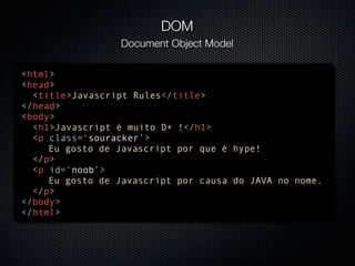 DOM
                 Document Object Model

<html>
<head>
  <title>Javascript Rules</title>
</head>
<body>
  <h1>Javascript é muito D+ !</h1>
  <p class=‘souracker’>
     Eu gosto de Javascript por que é hype!
  </p>
  <p id=‘noob’>
     Eu gosto de Javascript por causa do JAVA no nome.
  </p>
</body>
</html>
 