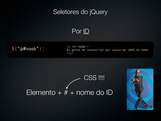 Seletores do jQuery


                      Por ID

                   <p id=‘noob’>
$(“p#noob”);       Eu gosto de Javascript por causa do JAVA no nome.
                   </p>




                             CSS !!!!

     Elemento + # + nome do ID
 