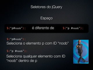 Seletores do jQuery


                     Espaço

$(“p#noob”);    é diferente de        $(“p #noob”);


$(“p#noob”);
Seleciona o elemento p com ID “noob”
$(“p #noob”);
Seleciona qualquer elemento com ID
“noob” dentro de p
 