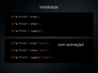 Visibilidade

$(“p:first”).hide();

$(“p:first”).show();

$(“p:first”).toggle();




$(“p:first”).hide(“slow”);
                               com animação!
$(“p:first”).show(“fast”);

$(“p:first”).toggle(“slow”);
 