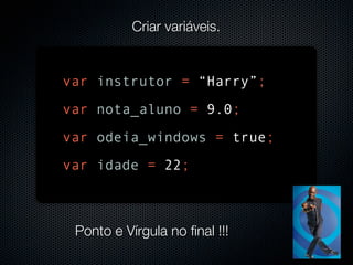 Criar variáveis.


var instrutor = “Harry”;
var nota_aluno = 9.0;
var odeia_windows = true;
var idade = 22;



 Ponto e Vírgula no final !!!
 