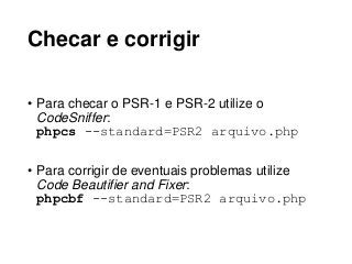 Checar e corrigir
• Para checar o PSR-1 e PSR-2 utilize o
CodeSniffer:
phpcs --standard=PSR2 arquivo.php
• Para corrigir de eventuais problemas utilize
Code Beautifier and Fixer:
phpcbf --standard=PSR2 arquivo.php
 