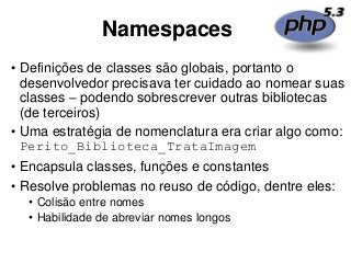 Namespaces
• Definições de classes são globais, portanto o
desenvolvedor precisava ter cuidado ao nomear suas
classes – podendo sobrescrever outras bibliotecas
(de terceiros)
• Uma estratégia de nomenclatura era criar algo como:
Perito_Biblioteca_TrataImagem
• Encapsula classes, funções e constantes
• Resolve problemas no reuso de código, dentre eles:
• Colisão entre nomes
• Habilidade de abreviar nomes longos
 