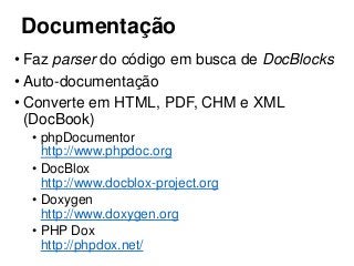 Documentação
• Faz parser do código em busca de DocBlocks
• Auto-documentação
• Converte em HTML, PDF, CHM e XML
(DocBook)
• phpDocumentor
http://www.phpdoc.org
• DocBlox
http://www.docblox-project.org
• Doxygen
http://www.doxygen.org
• PHP Dox
http://phpdox.net/
 